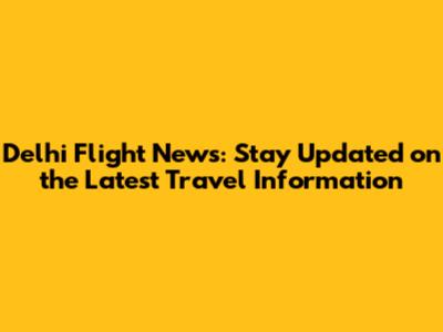 Delhi Flight News: Stay Updated on the Latest Travel Information