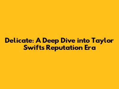 Delicate: A Deep Dive into Taylor Swift's Reputation Era