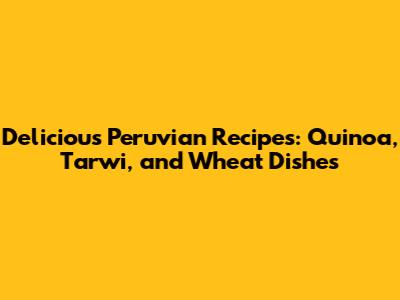 Delicious Peruvian Recipes: Quinoa, Tarwi, and Wheat Dishes