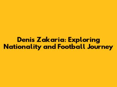 Denis Zakaria: Exploring Nationality and Football Journey