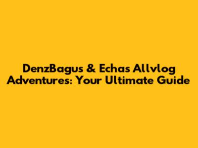 DenzBagus & Echa's Allvlog Adventures: Your Ultimate Guide