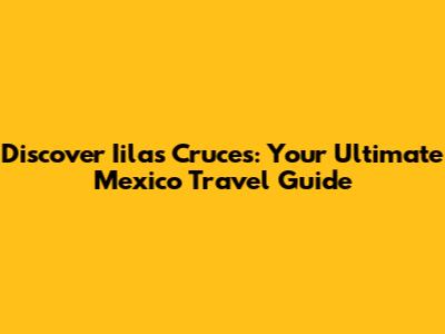 Discover Iilas Cruces: Your Ultimate Mexico Travel Guide