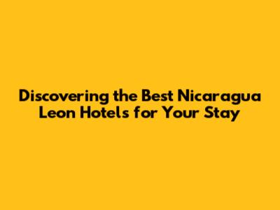 Discovering the Best Nicaragua Leon Hotels for Your Stay