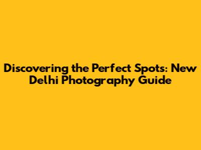 Discovering the Perfect Spots: New Delhi Photography Guide
