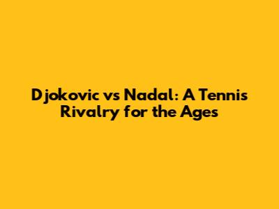 Djokovic vs Nadal: A Tennis Rivalry for the Ages