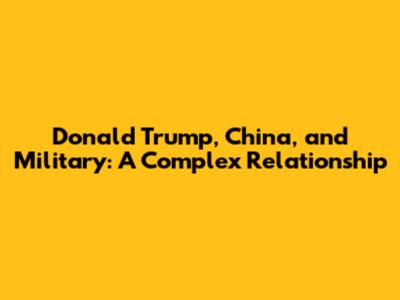Donald Trump, China, and Military: A Complex Relationship