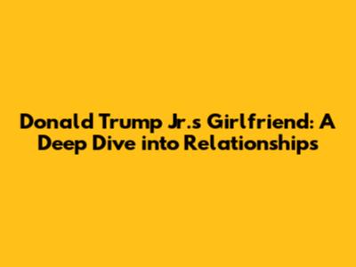 Donald Trump Jr.'s Girlfriend: A Deep Dive into Relationships