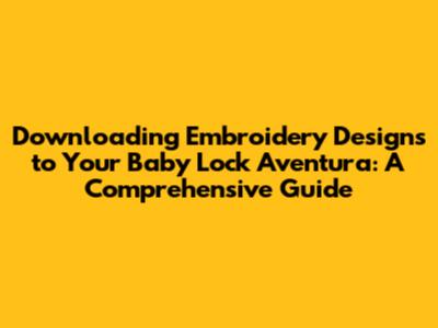 Downloading Embroidery Designs to Your Baby Lock Aventura: A Comprehensive Guide