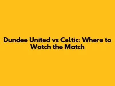 Dundee United vs Celtic: Where to Watch the Match