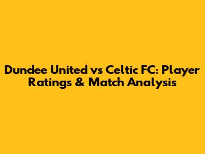 Dundee United vs Celtic FC: Player Ratings & Match Analysis