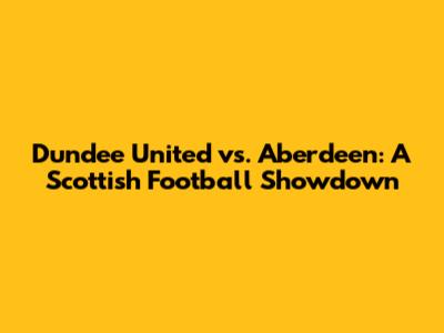 Dundee United vs. Aberdeen: A Scottish Football Showdown