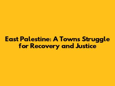East Palestine: A Town's Struggle for Recovery and Justice