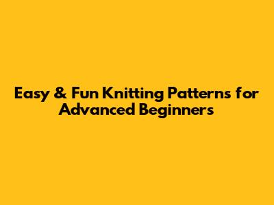 Easy & Fun Knitting Patterns for Advanced Beginners
