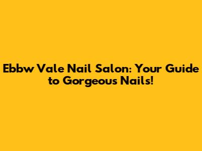 Ebbw Vale Nail Salon: Your Guide to Gorgeous Nails!