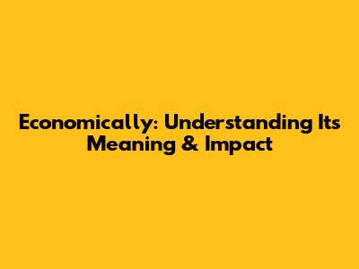 Economically: Understanding Its Meaning & Impact