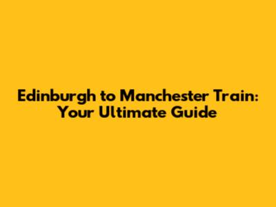 Edinburgh to Manchester Train: Your Ultimate Guide