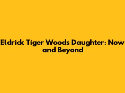 Eldrick 'Tiger' Woods' Daughter: Now and Beyond