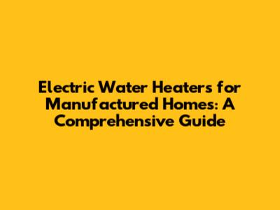 Electric Water Heaters for Manufactured Homes: A Comprehensive Guide