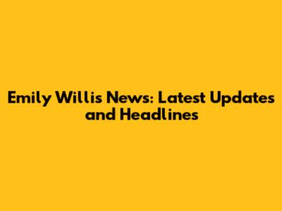 Emily Willis News: Latest Updates and Headlines