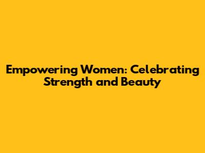 Empowering Women: Celebrating Strength and Beauty