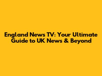 England News TV: Your Ultimate Guide to UK News & Beyond