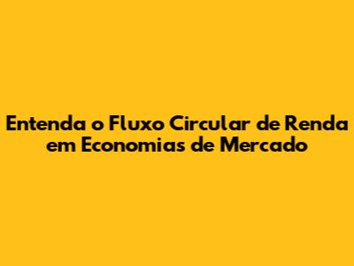 Entenda o Fluxo Circular de Renda em Economias de Mercado