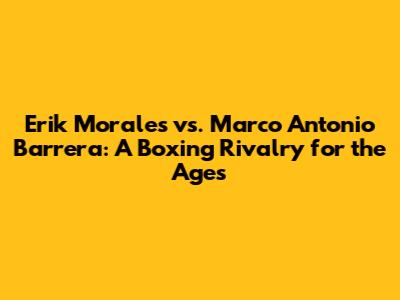 Erik Morales vs. Marco Antonio Barrera: A Boxing Rivalry for the Ages