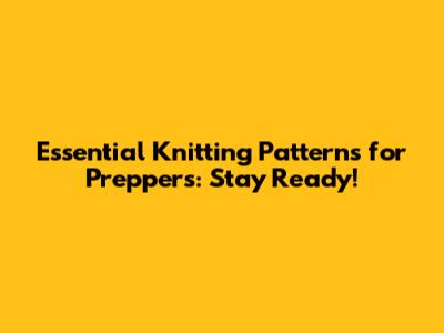 Essential Knitting Patterns for Preppers: Stay Ready!