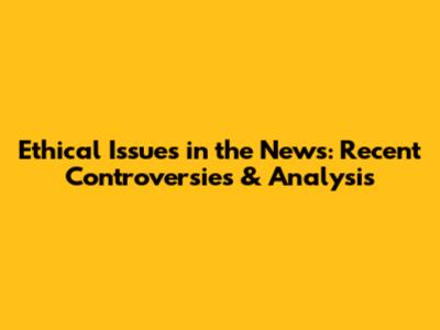 Ethical Issues in the News: Recent Controversies & Analysis