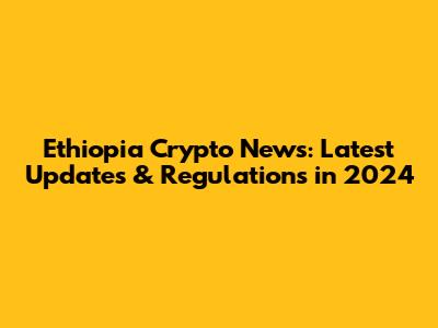 Ethiopia Crypto News: Latest Updates & Regulations in 2024