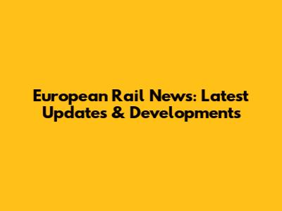 European Rail News: Latest Updates & Developments