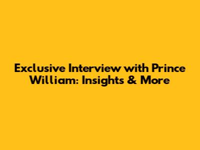 Exclusive Interview with Prince William: Insights & More