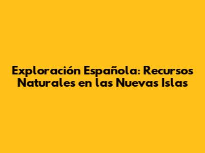 Exploración Española: Recursos Naturales en las Nuevas Islas