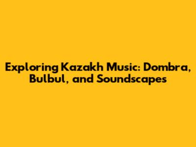 Exploring Kazakh Music: Dombra, Bulbul, and Soundscapes