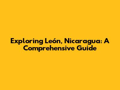 Exploring León, Nicaragua: A Comprehensive Guide