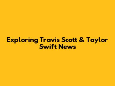 Exploring Travis Scott & Taylor Swift News