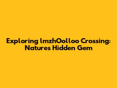 Exploring lmzhOolloo Crossing: Nature's Hidden Gem