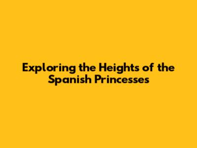 Exploring the Heights of the Spanish Princesses