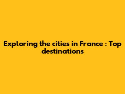Exploring the cities in France : Top destinations