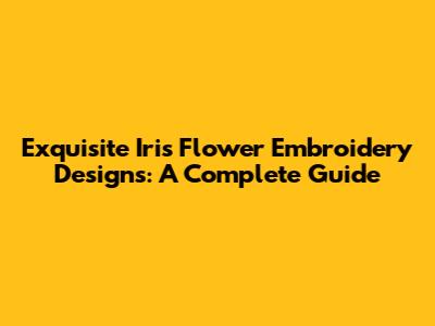 Exquisite Iris Flower Embroidery Designs: A Complete Guide
