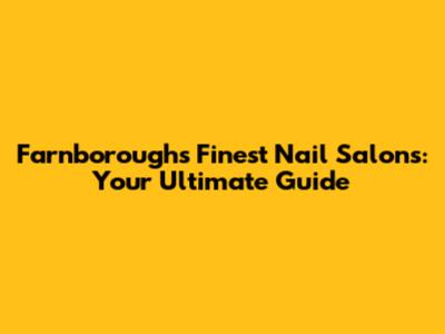 Farnborough's Finest Nail Salons: Your Ultimate Guide