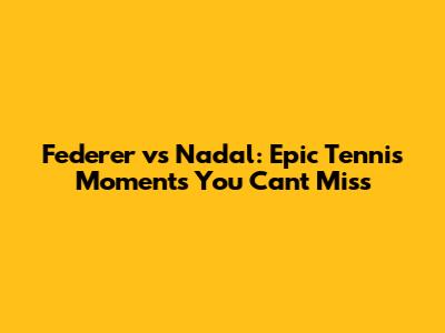 Federer vs Nadal: Epic Tennis Moments You Can't Miss