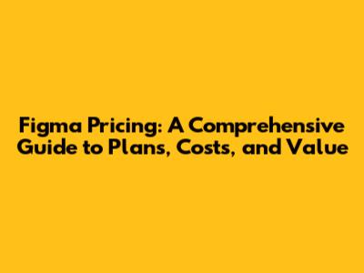 Figma Pricing: A Comprehensive Guide to Plans, Costs, and Value