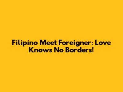 Filipino Meet Foreigner: Love Knows No Borders!