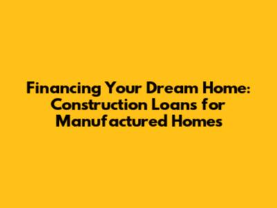 Financing Your Dream Home: Construction Loans for Manufactured Homes