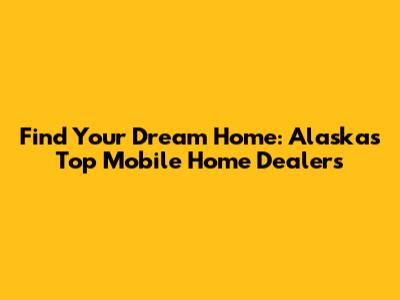 Find Your Dream Home: Alaska's Top Mobile Home Dealers