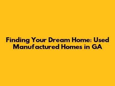 Finding Your Dream Home: Used Manufactured Homes in GA
