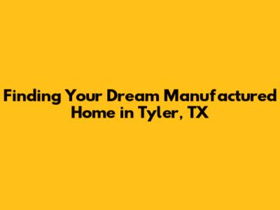 Finding Your Dream Manufactured Home in Tyler, TX