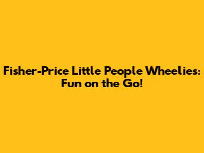 Fisher-Price Little People Wheelies: Fun on the Go!