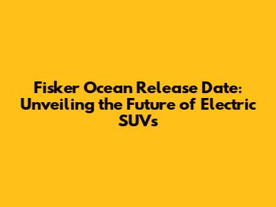 Fisker Ocean Release Date: Unveiling the Future of Electric SUVs